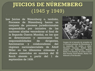 Los Juicios de Núremberg o, también,
Procesos de Núremberg fueron un
conjunto de procesos jurisdiccionales
emprendidos por iniciativa de las
naciones aliadas vencedoras al final de
la Segunda Guerra Mundial, en los que
se determinaron y sancionaron las
responsabilidades de dirigentes,
funcionarios y colaboradores del
régimen nacionalsocialista de Adolf
Hitler en los diferentes crímenes y
abusos cometidos en nombre del III
Reich alemán a partir del 1 de
septiembre de 1939.
Imagen de la bancada de acusados en
el Proceso principal de Núremberg. A
la izquierda, de arriba a abajo:
Hermann Goering, Rudolf Hess,
Joachim von Ribbentrop, Wilhelm
Keitel. A la derecha, de arriba a abajo:
Karl Doenitz, Erich Raeder, Baldur von
Schirach y Fritz Sauckel.
 