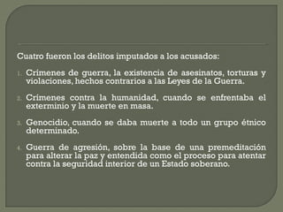Cuatro fueron los delitos imputados a los acusados:
1. Crímenes de guerra, la existencia de asesinatos, torturas y
violaciones, hechos contrarios a las Leyes de la Guerra.
2. Crímenes contra la humanidad, cuando se enfrentaba el
exterminio y la muerte en masa.
3. Genocidio, cuando se daba muerte a todo un grupo étnico
determinado.
4. Guerra de agresión, sobre la base de una premeditación
para alterar la paz y entendida como el proceso para atentar
contra la seguridad interior de un Estado soberano.
 