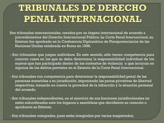 Son tribunales internacionales, creados por un órgano internacional de acuerdo a
procedimientos del Derecho Internacional Público. La Corte Penal Internacional, su
Estatuto fue aprobado en la Conferencia Diplomática de Plenipotenciarios de las
Naciones Unidas celebrada en Roma en 1998.
- Son tribunales que juzgan individuos. En este sentido, sólo tienen competencia para
conocer casos en los que se deba determinar la responsabilidad individual de los
sujetos que han participado dentro de los contextos de violencia o que incurran en
algunos de los delitos previstos en el Estatuto de la Corte Penal Internacional.
- Son tribunales con competencia para determinar la responsabilidad penal de las
personas sometidas a su jurisdicción, imponiendo las penas privativas de libertad
respectivas, tomando en cuenta la gravedad de la infracción y la situación personal
del acusado.
- Son tribunales independientes, en el ejercicio de sus funciones jurisdiccionales no
están subordinados ante los órganos u asambleas que decidieron su creación o
aprobaron su Estatuto.
- Son tribunales colegiados, pues están integrados por varios magistrados,
 