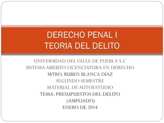 DERECHO PENAL I
TEORIA DEL DELITO
UNIVERSIDAD DEL VALLE DE PUEBLA S.C
SISTEMA ABIERTO LICENCIATURA EN DERECHO
MTRO. RUBEN BLANCA DIAZ
SEGUNDO SEMESTRE
MATERIAL DE AUTOESTUDIO
TEMA: PRESUPUESTOS DEL DELITO
(AMPLIADO)
ENERO DE 2014

 