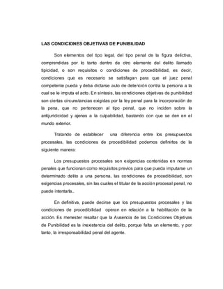 LAS CONDICIONES OBJETIVAS DE PUNIBILIDAD
Son elementos del tipo legal, del tipo penal de la figura delictiva,
comprendidas por lo tanto dentro de otro elemento del delito llamado
tipicidad, o son requisitos o condiciones de procedibilidad, es decir,
condiciones que es necesario se satisfagan para que el juez penal
competente pueda y deba dictarse auto de detención contra la persona a la
cual se le imputa el acto. En síntesis, las condiciones objetivas de punibilidad
son ciertas circunstancias exigidas por la ley penal para la incorporación de
la pena, que no pertenecen al tipo penal, que no inciden sobre la
antijuridicidad y ajenas a la culpabilidad, bastando con que se den en el
mundo exterior.
Tratando de establecer una diferencia entre los presupuestos
procesales, las condiciones de procedibilidad podemos definirlos de la
siguiente manera:
Los presupuestos procesales son exigencias contenidas en normas
penales que funcionan como requisitos previos para que pueda imputarse un
determinado delito a una persona, las condiciones de procedibilidad, son
exigencias procesales, sin las cuales el titular de la acción procesal penal, no
puede intentarla..
En definitiva, puede decirse que los presupuestos procesales y las
condiciones de procedibilidad operan en relación a la habilitación de la
acción. Es menester resaltar que la Ausencia de las Condiciones Objetivas
de Punibilidad es la inexistencia del delito, porque falta un elemento, y por
tanto, la irresponsabilidad penal del agente.
 
