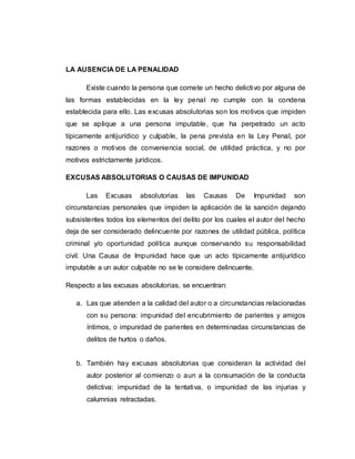 LA AUSENCIA DE LA PENALIDAD
Existe cuando la persona que comete un hecho delictivo por alguna de
las formas establecidas en la ley penal no cumple con la condena
establecida para ello. Las excusas absolutorias son los motivos que impiden
que se aplique a una persona imputable, que ha perpetrado un acto
típicamente antijurídico y culpable, la pena prevista en la Ley Penal, por
razones o motivos de conveniencia social, de utilidad práctica, y no por
motivos estrictamente jurídicos.
EXCUSAS ABSOLUTORIAS O CAUSAS DE IMPUNIDAD
Las Excusas absolutorias las Causas De Impunidad son
circunstancias personales que impiden la aplicación de la sanción dejando
subsistentes todos los elementos del delito por los cuales el autor del hecho
deja de ser considerado delincuente por razones de utilidad pública, política
criminal y/o oportunidad política aunque conservando su responsabilidad
civil. Una Causa de Impunidad hace que un acto típicamente antijurídico
imputable a un autor culpable no se le considere delincuente.
Respecto a las excusas absolutorias, se encuentran:
a. Las que atienden a la calidad del autor o a circunstancias relacionadas
con su persona: impunidad del encubrimiento de parientes y amigos
íntimos, o impunidad de parientes en determinadas circunstancias de
delitos de hurtos o daños.
b. También hay excusas absolutorias que consideran la actividad del
autor posterior al comienzo o aun a la consumación de la conducta
delictiva: impunidad de la tentativa, o impunidad de las injurias y
calumnias retractadas.
 