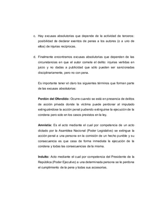 c. Hay excusas absolutorias que depende de la actividad de terceros:
posibilidad de declarar exentos de penas a los autores (o a uno de
ellos) de injurias recíprocas.
d. Finalmente encontramos excusas absolutorias que dependen de las
circunstancias en que el autor comete el delito: injurias vertidas en
juicio y no dadas a publicidad que sólo pueden ser sancionadas
disciplinariamente, pero no con pena.
Es importante tener el claro los siguientes términos que forman parte
de las excusas absolutorias:
Perdón del Ofendido: Ocurre cuando se está en presencia de delitos
de acción privada donde la víctima puede perdonar al imputado
extinguiéndose la acción penal pudiendo extinguirse la ejecución de la
condena pero solo en los casos previstos en la ley.
Amnistía: Es el acto mediante el cual por competencia de un acto
dictado por la Asamblea Nacional (Poder Legislativo) se extingue la
acción penal a una persona en la comisión de un hecho punible y su
consecuencia es que cesa de forma inmediata la ejecución de la
condena y todas las consecuencias de la misma.
Indulto: Acto mediante el cual por competencia del Presidente de la
República (Poder Ejecutivo) a una determinada persona se le perdona
el cumplimiento de la pena y todas sus accesorias.
 