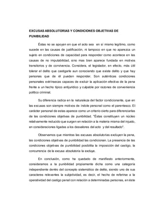 EXCUSAS ABSOLUTORIAS Y CONDICIONES OBJETIVAS DE
PUNIBILIDAD
Éstas no se apoyan en que el acto sea en sí mismo legítimo, como
sucede en las causas de justificación, ni tampoco en que no aparezca un
sujeto en condiciones de capacidad para responder como acontece en las
causas de no imputabilidad, sino mas bien aparece fundada en motivos
transitorios y de convivencia. Considera, el legislador, en efecto, más útil
tolerar el delito que castigarle aun conociendo que existe delito y que hay
personas que de él pueden responder. Son auténticas condiciones
personales extrínsecas capaces de excluir la aplicación efectiva de la pena
frente a un hecho típico antijurídico y culpable por razones de conveniencia
político criminal.
Su diferencia radica en la naturaleza del factor condicionante, que en
las excusas son siempre motivos de índole personal como el parentesco. El
carácter personal de estas aparece como un criterio cierto para diferenciarlas
de las condiciones objetivas de punibilidad. "Éstas constituyen un núcleo
relativamente reducido que surgen en relación a la materia misma del injusto,
en consideraciones ligadas a los desvalores del acto y del resultado".
Observamos que mientras las excusas absolutorias excluyen la pena,
las condiciones objetivas de punibilidad las condicionan. La presencia de las
condiciones objetivas de punibilidad posibilita la imposición del castigo, la
concurrencia de la excusa absolutoria la excluye.
En conclusión, como ha quedado de manifiesto anteriormente,
consideramos a la punibilidad propiamente dicha como una categoría
independiente dentro del concepto sistemático de delito, siendo uno de sus
caracteres relevantes la subjetividad, es decir, el hecho de referirse a la
operatividad del castigo penal con relación a determinadas personas, en éste
 