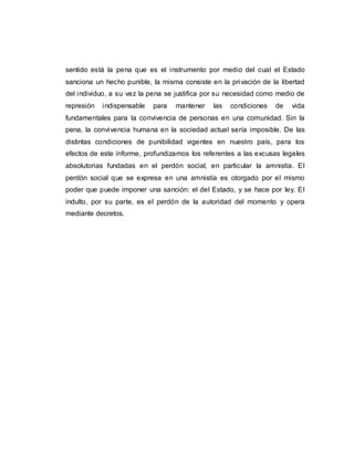 sentido está la pena que es el instrumento por medio del cual el Estado
sanciona un hecho punible, la misma consiste en la privación de la libertad
del individuo, a su vez la pena se justifica por su necesidad como medio de
represión indispensable para mantener las condiciones de vida
fundamentales para la convivencia de personas en una comunidad. Sin la
pena, la convivencia humana en la sociedad actual sería imposible. De las
distintas condiciones de punibilidad vigentes en nuestro país, para los
efectos de este informe, profundizamos los referentes a las excusas legales
absolutorias fundadas en el perdón social, en particular la amnistía. El
perdón social que se expresa en una amnistía es otorgado por el mismo
poder que puede imponer una sanción: el del Estado, y se hace por ley. El
indulto, por su parte, es el perdón de la autoridad del momento y opera
mediante decretos.
 