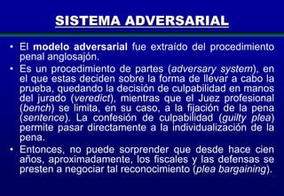 SISTEMA ADVERSARIAL
• El modelo adversarial fue extraído del procedimiento
penal anglosajón.
• Es un procedimiento de partes (adversary system), en
el que estas deciden sobre la forma de llevar a cabo la
prueba, quedando la decisión de culpabilidad en manos
del jurado (veredict), mientras que el Juez profesional
(bench) se limita, en su caso, a la fijación de la pena
(sentence). La confesión de culpabilidad (guilty plea)
permite pasar directamente a la individualización de la
pena.
• Entonces, no puede sorprender que desde hace cien
años, aproximadamente, los fiscales y las defensas se
presten a negociar tal reconocimiento (plea bargaining).
10

 