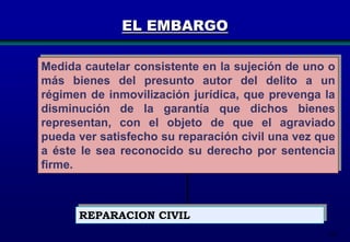 EL EMBARGO
Medida cautelar consistente en la sujeción de uno o
más bienes del presunto autor del delito a un
régimen de inmovilización jurídica, que prevenga la
disminución de la garantía que dichos bienes
representan, con el objeto de que el agraviado
pueda ver satisfecho su reparación civil una vez que
a éste le sea reconocido su derecho por sentencia
firme.

REPARACION CIVIL
101

 