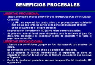BENEFICIOS PROCESALES
LIBERTAD PROVISIONAL
-

-

Status intermedio entre la detención y la libertad absoluta del inculpado.
Causales:
- La PPL no superará los cuatro años o el procesado está sufriendo
más de las dos terceras partes de la pena solicitada por el fiscal.
- Se ha desvanecido el peligro procesal.
No procede en Terrorismo y TID (salvo micro comercialización).
Se presenta ante el fiscal quien dictamina pero la resuelve el juez. De
declararse procedente se impondrán reglas de conducta y se fijará el
pago de una caución.

LIBERTAD INCONDICIONAL
-

Libertad sin condiciones porque se han desvanecido las pruebas de
cargo.
Es concedida por el juez, de oficio o a pedido del inculpado.
Si se concede la libertad incondicional, el expediente se eleva en
consulta al Superior. Si son varios, se formará un cuaderno que se eleva
al Superior.
Contra la resolución procede el recurso de apelación del inculpado, MP
o parte civil.
102

 
