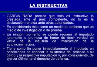 LA INSTRUCTIVA
• GARCIA RADA precisa que solo es instructiva la
prestada ante el juez competente, no lo es la
declaración rendida ante otras autoridades.
• Es considerada más como un medio de defensa que un
medio de investigación o de prueba.
• En ningún momento se puede requerir al imputado
juramento o promesa de honor de decir verdad en
virtud de la cláusula de interdicción de la
autoincriminación.
• Tiene como fin poner inmediatamente al imputado en
condiciones de conocer la existencia del proceso a su
cargo y la respectiva imputación y, por consiguiente, de
ejercer útilmente el derecho de defensa.
106

 