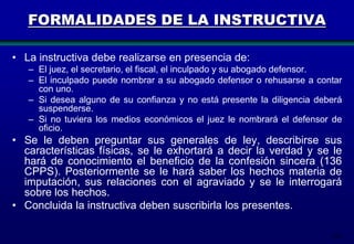 FORMALIDADES DE LA INSTRUCTIVA
• La instructiva debe realizarse en presencia de:
– El juez, el secretario, el fiscal, el inculpado y su abogado defensor.
– El inculpado puede nombrar a su abogado defensor o rehusarse a contar
con uno.
– Si desea alguno de su confianza y no está presente la diligencia deberá
suspenderse.
– Si no tuviera los medios económicos el juez le nombrará el defensor de
oficio.

• Se le deben preguntar sus generales de ley, describirse sus
características físicas, se le exhortará a decir la verdad y se le
hará de conocimiento el beneficio de la confesión sincera (136
CPPS). Posteriormente se le hará saber los hechos materia de
imputación, sus relaciones con el agraviado y se le interrogará
sobre los hechos.
• Concluida la instructiva deben suscribirla los presentes.
107

 