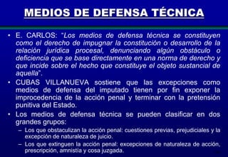 MEDIOS DE DEFENSA TÉCNICA
• E. CARLOS: “Los medios de defensa técnica se constituyen
como el derecho de impugnar la constitución o desarrollo de la
relación jurídica procesal, denunciando algún obstáculo o
deficiencia que se base directamente en una norma de derecho y
que incide sobre el hecho que constituye el objeto sustancial de
aquella”.
• CUBAS VILLANUEVA sostiene que las excepciones como
medios de defensa del imputado tienen por fin exponer la
improcedencia de la acción penal y terminar con la pretensión
punitiva del Estado.
• Los medios de defensa técnica se pueden clasificar en dos
grandes grupos:
– Los que obstaculizan la acción penal: cuestiones previas, prejudiciales y la
excepción de naturaleza de juicio.
– Los que extinguen la acción penal: excepciones de naturaleza de acción,
prescripción, amnistía y cosa juzgada.
108

 