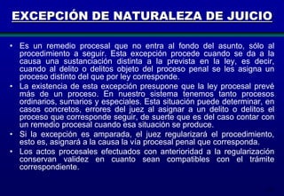 EXCEPCIÓN DE NATURALEZA DE JUICIO
• Es un remedio procesal que no entra al fondo del asunto, sólo al
procedimiento a seguir. Esta excepción procede cuando se da a la
causa una sustanciación distinta a la prevista en la ley, es decir,
cuando al delito o delitos objeto del proceso penal se les asigna un
proceso distinto del que por ley corresponde.
• La existencia de esta excepción presupone que la ley procesal prevé
más de un proceso. En nuestro sistema tenemos tanto procesos
ordinarios, sumarios y especiales. Esta situación puede determinar, en
casos concretos, errores del juez al asignar a un delito o delitos el
proceso que corresponde seguir, de suerte que es del caso contar con
un remedio procesal cuando esa situación se produce.
• Si la excepción es amparada, el juez regularizará el procedimiento,
esto es, asignará a la causa la vía procesal penal que corresponda.
• Los actos procesales efectuados con anterioridad a la regularización
conservan validez en cuanto sean compatibles con el trámite
correspondiente.
112

 