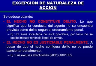 EXCEPCIÓN DE NATURALEZA DE
ACCIÓN
Se deduce cuando:
• EL HECHO NO CONSTITUYE DELITO: Lo que
significa que la conducta del agente no se encuentra
prevista como delito según el ordenamiento penal.
– Ej.: El arma incautada no está operativa, por tanto no se
puede imputar tenencia ilegal de armas.

• EL HECHO NO ES JUSTICIABLE PENALMENTE: A
pesar de que el hecho configura delito no se puede
sancionar penalmente.
– Ej.: Las excusas absolutorias (208º y 406º CP).
113

 