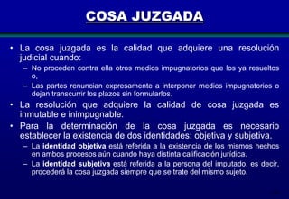 COSA JUZGADA
• La cosa juzgada es la calidad que adquiere una resolución
judicial cuando:
– No proceden contra ella otros medios impugnatorios que los ya resueltos
o,
– Las partes renuncian expresamente a interponer medios impugnatorios o
dejan transcurrir los plazos sin formularlos.

• La resolución que adquiere la calidad de cosa juzgada es
inmutable e inimpugnable.
• Para la determinación de la cosa juzgada es necesario
establecer la existencia de dos identidades: objetiva y subjetiva.
– La identidad objetiva está referida a la existencia de los mismos hechos
en ambos procesos aún cuando haya distinta calificación jurídica.
– La identidad subjetiva está referida a la persona del imputado, es decir,
procederá la cosa juzgada siempre que se trate del mismo sujeto.
114

 