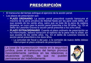 PRESCRIPCIÓN
• El transcurso del tiempo extingue el ejercicio de la acción penal.
• Los plazos de prescripción son:
– PLAZO ORDINARIO: La acción penal prescribirá cuando transcurra el
máximo de la pena privativa de libertad fijada por ley para cada delito, sin
que exceda de los veinte años, salvo que se trate de la pena de cadena
perpetua, en cuyo caso la acción penal prescribe a los 30 años. Vg.: En el
delito de Lesiones Graves la acción penal prescribe a los ocho años.
– PLAZO EXTRAORDINARIO: Cuando el plazo ordinario de prescripción se
ha interrumpido, deberá transcurrir el máximo de la pena más la mitad, sin
que exceda de los veinte años. Vg.: En el delito de Lesiones Graves la
acción penal prescribirá a los doce años.
• La actividad del fiscal o del juez, o la comisión de nuevo delito doloso
interrumpen el plazo ordinario de prescripción.

La base de la prescripción reside en la seguridad
jurídica, pues el transcurso del tiempo provoca
inexorablemente cambios en las relaciones o
situaciones jurídicas, las que no pueden
permanecer así indefinidamente.
117

 