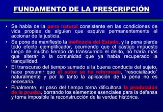 FUNDAMENTO DE LA PRESCRIPCIÓN
• Se habla de la pena natural consistente en las condiciones de
vida propias de alguien que esquiva permanentemente el
accionar de la justicia.
• Se pone de manifiesto la ineficacia del Estado, y la pena pierde
todo efecto ejemplificador, ocurriendo que el castigo impuesto
luego de mucho tiempo de transcurrido el delito, no haría más
que alterar a la comunidad que ya había recuperado la
tranquilidad.
• El transcurso del tiempo sumado a la buena conducta del sujeto,
hace presumir que el autor se ha reformado, “resocializado”
naturalmente y por lo tanto la aplicación de la pena no es
necesaria.
• Finalmente, el paso del tiempo torna dificultosa la producción
de la prueba, borrando los elementos esenciales para la defensa
y torna imposible la reconstrucción de la verdad histórica.
118

 