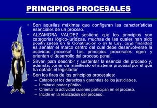 PRINCIPIOS PROCESALES
• Son aquellas máximas que configuran las características
esenciales de un proceso.
• ALZAMORA VALDEZ sostiene que los principios son
categorías lógico-jurídicas, muchas de las cuales han sido
positivizadas en la Constitución o en la Ley, cuya finalidad
es señalar el marco dentro del cual debe desenvolverse la
actividad procesal. Los principios procesales rigen y
orientan el desarrollo del proceso penal.
• Sirven para describir y sustentar la esencia del proceso y,
además, poner de manifiesto el sistema procesal por el que
ha optado el legislador.
• Son los fines de los principios procesales:
–
–
–
–

Establecer los derechos y garantías de los justiciables.
Limitar el poder público.
Orientar la actividad quienes participan en el proceso.
Incidir en la realización del proceso.
12

 