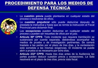 PROCEDIMIENTO PARA LOS MEDIOS DE
DEFENSA TÉCNICA
• La cuestión previa puede plantearse en cualquier estado del
proceso o resolverse de oficio.
• La cuestión prejudicial sólo puede deducirse después de
prestada la instructiva y hasta que se remita la instrucción al Fiscal
Provincial para dictamen final.
• Las excepciones pueden deducirse en cualquier estado del
proceso y pueden ser resueltas de oficio por el juez.
• Artículo 90º CPPS: Todo incidente que requiera tramitación se
sustanciará por cuerda separada, debiéndose acompañar los
medios de prueba o de investigación pertinentes. Se correrá
traslado a las partes por el plazo de tres días, y la contestación
está sometida a las mismas exigencias. El incidente se puede
abrir a prueba si es necesario por ocho días.
• Artículo 232º CPPS: Hasta tres días antes de la Audiencia las
partes pueden deducir cuestión previa y excepciones. La Sala
resolverá en el plazo de tres días, previa vista fiscal.
121

 