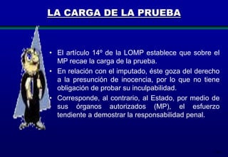LA CARGA DE LA PRUEBA

• El artículo 14º de la LOMP establece que sobre el
MP recae la carga de la prueba.
• En relación con el imputado, éste goza del derecho
a la presunción de inocencia, por lo que no tiene
obligación de probar su inculpabilidad.
• Corresponde, al contrario, al Estado, por medio de
sus órganos autorizados (MP), el esfuerzo
tendiente a demostrar la responsabilidad penal.

128

 