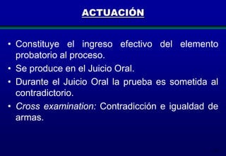 ACTUACIÓN
• Constituye el ingreso efectivo del elemento
probatorio al proceso.
• Se produce en el Juicio Oral.
• Durante el Juicio Oral la prueba es sometida al
contradictorio.
• Cross examination: Contradicción e igualdad de
armas.

132

 