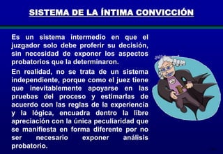 SISTEMA DE LA ÍNTIMA CONVICCIÓN
Es un sistema intermedio en que el
juzgador solo debe proferir su decisión,
sin necesidad de exponer los aspectos
probatorios que la determinaron.
En realidad, no se trata de un sistema
independiente, porque como el juez tiene
que inevitablemente apoyarse en las
pruebas del proceso y estimarlas de
acuerdo con las reglas de la experiencia
y la lógica, encuadra dentro la libre
apreciación con la única peculiaridad que
se manifiesta en forma diferente por no
ser
necesario
exponer
análisis
probatorio.

134

 