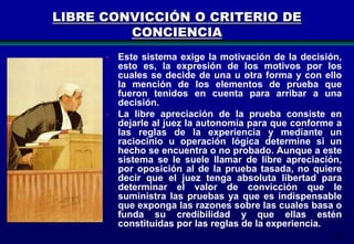 LIBRE CONVICCIÓN O CRITERIO DE
CONCIENCIA
- Este sistema exige la motivación de la decisión,
esto es, la expresión de los motivos por los
cuales se decide de una u otra forma y con ello
la mención de los elementos de prueba que
fueron tenidos en cuenta para arribar a una
decisión.
- La libre apreciación de la prueba consiste en
dejarle al juez la autonomía para que conforme a
las reglas de la experiencia y mediante un
raciocinio u operación lógica determine si un
hecho se encuentra o no probado. Aunque a este
sistema se le suele llamar de libre apreciación,
por oposición al de la prueba tasada, no quiere
decir que el juez tenga absoluta libertad para
determinar el valor de convicción que le
suministra las pruebas ya que es indispensable
que exponga las razones sobre las cuales basa o
funda su credibilidad y que ellas estén
constituidas por las reglas de la experiencia.
135

 