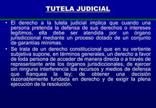 TUTELA JUDICIAL
• El derecho a la tutela judicial implica que cuando una
persona pretenda la defensa de sus derechos o intereses
legítimos, ella debe ser atendida por un órgano
jurisdiccional mediante un proceso dotado de un conjunto
de garantías mínimas.
• Se trata de un derecho constitucional que en su vertiente
subjetiva supone, en términos generales, un derecho a favor
de toda persona de acceder de manera directa o a través de
representante ante los órganos jurisdiccionales, de ejercer
sin ninguna interferencia los recursos y medios de defensa
que franquea la ley; de obtener una decisión
razonablemente fundada en derecho y de exigir la plena
ejecución de la resolución.

14

 
