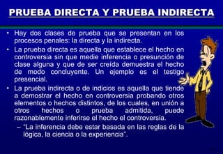 PRUEBA DIRECTA Y PRUEBA INDIRECTA
• Hay dos clases de prueba que se presentan en los
procesos penales: la directa y la indirecta.
• La prueba directa es aquella que establece el hecho en
controversia sin que medie inferencia o presunción de
clase alguna y que de ser creída demuestra el hecho
de modo concluyente. Un ejemplo es el testigo
presencial.
• La prueba indirecta o de indicios es aquella que tiende
a demostrar el hecho en controversia probando otros
elementos o hechos distintos, de los cuales, en unión a
otros
hechos
o
prueba
admitida,
puede
razonablemente inferirse el hecho el controversia.
– “La inferencia debe estar basada en las reglas de la
lógica, la ciencia o la experiencia”.
142

 