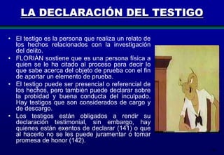 LA DECLARACIÓN DEL TESTIGO
• El testigo es la persona que realiza un relato de
los hechos relacionados con la investigación
del delito.
• FLORIÁN sostiene que es una persona física a
quien se le ha citado al proceso para decir lo
que sabe acerca del objeto de prueba con el fin
de aportar un elemento de prueba.
• El testigo puede ser presencial o referencial de
los hechos, pero también puede declarar sobre
la probidad y buena conducta del inculpado.
Hay testigos que son considerados de cargo y
de descargo.
• Los testigos están obligados a rendir su
declaración testimonial, sin embargo, hay
quienes están exentos de declarar (141) o que
al hacerlo no se les puede juramentar o tomar
promesa de honor (142).
146

 