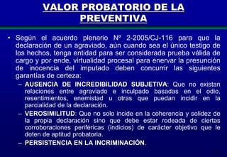 VALOR PROBATORIO DE LA
PREVENTIVA
• Según el acuerdo plenario Nº 2-2005/CJ-116 para que la
declaración de un agraviado, aún cuando sea el único testigo de
los hechos, tenga entidad para ser considerada prueba válida de
cargo y por ende, virtualidad procesal para enervar la presunción
de inocencia del imputado deben concurrir las siguientes
garantías de certeza:
– AUSENCIA DE INCREDIBILIDAD SUBJETIVA: Que no existan
relaciones entre agraviado e inculpado basadas en el odio,
resentimientos, enemistad u otras que puedan incidir en la
parcialidad de la declaración.
– VEROSIMILITUD: Que no solo incide en la coherencia y solidez de
la propia declaración sino que debe estar rodeada de ciertas
corroboraciones periféricas (indicios) de carácter objetivo que le
doten de aptitud probatoria.
– PERSISTENCIA EN LA INCRIMINACIÓN.
147

 