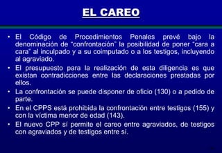 EL CAREO
• El Código de Procedimientos Penales prevé bajo la
denominación de “confrontación” la posibilidad de poner “cara a
cara” al inculpado y a su coimputado o a los testigos, incluyendo
al agraviado.
• El presupuesto para la realización de esta diligencia es que
existan contradicciones entre las declaraciones prestadas por
ellos.
• La confrontación se puede disponer de oficio (130) o a pedido de
parte.
• En el CPPS está prohibida la confrontación entre testigos (155) y
con la víctima menor de edad (143).
• El nuevo CPP sí permite el careo entre agraviados, de testigos
con agraviados y de testigos entre sí.
148

 