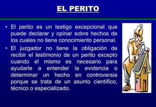 EL PERITO
• El perito es un testigo excepcional que
puede declarar y opinar sobre hechos de
los cuales no tiene conocimiento personal.
• El juzgador no tiene la obligación de
recibir el testimonio de un perito excepto
cuando el mismo es necesario para
ayudarle a entender la evidencia o
determinar un hecho en controversia
porque se trata de un asunto científico,
técnico o especializado.
150

 