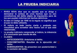 LA PRUEBA INDICIARIA
• RIVES SEVA dice que es aquella que se dirige a
demostrar la certeza de unos hechos que no son
constitutivos del delito objeto de imputación, pero de
los que pueden inferirse los hechos delictivos.
• Si bien el Código de 1940 no la regula no significa que
el juez no deba utilizarla.
• El indicio es todo hecho cierto y probado con
virtualidad para acreditar otro hecho con el que está
relacionado.
• La prueba indiciaria comprende el indicio, la inferencia
y la conclusión que resulta de ella.
• CLASES:
– ANTECEDENTES: Anteriores al delito.
– CONCOMITANTES: Resultan de la ejecución del
delito.
– SUBSIGUIENTES: Se presentan con posterioridad a
la comisión del delito.
151

 