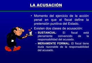 LA ACUSACIÓN
• Momento del ejercicio de la acción
penal en que el fiscal define la
pretensión punitiva del Estado.
• Existen dos clases de acusación:
– SUSTANCIAL:
El
fiscal
está
plenamente
convencido
de
la
responsabilidad del acusado.
– MERAMENTE FORMAL: El fiscal tiene
duda razonable de la responsabilidad
del acusado.

162

 