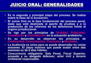 JUICIO ORAL: GENERALIDADES
• Es la segunda y principal etapa del proceso. Se realiza
sobre la base de la Acusación.
• El Juicio Oral es la fase fundamental del proceso penal,
dado que está destinada al aporte de pruebas y a la
producción de los informes de los defensores frente al
órgano jurisdiccional.
• Se rige por los principios de Oralidad, Publicidad,
Inmediación y Contradicción en la actuación probatoria.
• En su desarrollo se observan los principios de
Continuidad, Concentración, Preclusión e Identidad.
• La Audiencia es única pero se puede desarrollar en varias
sesiones. El plazo máximo que puede existir entre dos
sesiones es de 8 días hábiles.
• Concurrencia obligatoria: Sala Penal, Fiscal Superior,
acusado y su abogado defensor, actor civil y tercero
civilmente responsable.

165

 