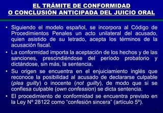 EL TRÁMITE DE CONFORMIDAD
O CONCLUSIÓN ANTICIPADA DEL JUICIO ORAL
• Siguiendo el modelo español, se incorpora al Código de
Procedimientos Penales un acto unilateral del acusado,
quien asistido de su letrado, acepta los términos de la
acusación fiscal.
• La conformidad importa la aceptación de los hechos y de las
sanciones, prescindiéndose del período probatorio y
dictándose, sin más, la sentencia.
• Su origen se encuentra en el enjuiciamiento inglés que
reconoce la posibilidad al acusado de declararse culpable
(plea guilty) o inocente (not guilty), de modo que si se
confiesa culpable (own confession) se dicta sentencia.
• El procedimiento de conformidad se encuentra previsto en
la Ley Nº 28122 como “confesión sincera” (artículo 5º).
171

 