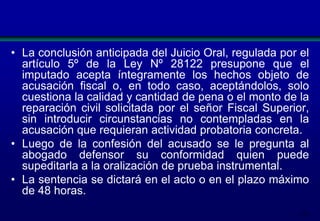 • La conclusión anticipada del Juicio Oral, regulada por el
artículo 5º de la Ley Nº 28122 presupone que el
imputado acepta íntegramente los hechos objeto de
acusación fiscal o, en todo caso, aceptándolos, solo
cuestiona la calidad y cantidad de pena o el monto de la
reparación civil solicitada por el señor Fiscal Superior,
sin introducir circunstancias no contempladas en la
acusación que requieran actividad probatoria concreta.
• Luego de la confesión del acusado se le pregunta al
abogado defensor su conformidad quien puede
supeditarla a la oralización de prueba instrumental.
• La sentencia se dictará en el acto o en el plazo máximo
de 48 horas.
172

 