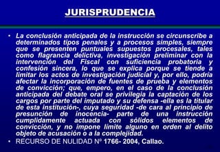 JURISPRUDENCIA
• La conclusión anticipada de la instrucción se circunscribe a
determinados tipos penales y a procesos simples, siempre
que se presenten puntuales supuestos procesales, tales
como flagrancia delictiva, investigación preliminar con la
intervención del Fiscal con suficiencia probatoria y
confesión sincera, lo que se explica porque se tiende a
limitar los actos de investigación judicial y, por ello, podría
afectar la incorporación de fuentes de prueba y elementos
de convicción; que, empero, en el caso de la conclusión
anticipada del debate oral se privilegia la captación de los
cargos por parte del imputado y su defensa -ella es la titular
de esta institución-, cuya seguridad -de cara al principio de
presunción de inocencia- parte de una instrucción
cumplidamente actuada con sólidos elementos de
convicción, y no impone límite alguno en orden al delito
objeto de acusación o a la complejidad.
• RECURSO DE NULIDAD Nº 1766- 2004, Callao.
173

 