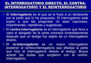 EL INTERROGATORIO DIRECTO, EL CONTRAINTERROGATORIO Y EL REINTERROGATORIO
• El interrogatorio es el que se le hace a un declarante
por la parte que lo ha propuesto. El interrogatorio está
sujeto a que las preguntas no sean capciosas,
impertinentes, repetitivas y sugestivas.
• El contra-interrogatorio es el interrogatorio que lleva a
cabo el abogado de la parte contraria inmediatamente
después que un testigo fue objeto de un interrogatorio
directo.
• El re-interrogatorio es un nuevo interrogatorio
posterior al contra-interrogatorio que efectúa la parte
que hizo el interrogatorio directo al testigo. Busca
aclarar las dudas que surgieron con el contrainterrogatorio.
174

 