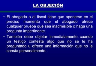 LA OBJECIÓN
• El abogado o el fiscal tiene que oponerse en el
preciso momento que el abogado ofrece
cualquier prueba que sea inadmisible o haga una
pregunta impertinente.
• También debe objetar inmediatamente cuando
un testigo contesta algo que no se le ha
preguntado u ofrece una información que no le
consta personalmente.

175

 