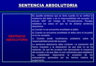 SENTENCIA ABSOLUTORIA

SENTENCIA
ABSOLUTORIA

Es aquella sentencia que se dicta cuando no se verifica la
existencia del delito o de la responsabilidad del acusado. El
artículo 284º del Código de Procedimientos Penales
establece los casos en que ha de dictarse sentencia
absolutoria:
a) Cuando no se encuentra acreditado el delito.
b) Cuando se encuentra acreditado el delito pero el acusado
no lo ha cometido.
c) Cuando existe insuficiencia probatoria sobre la
responsabilidad penal del acusado.
La sentencia absolutoria debe contener: La exposición del
hecho imputado y la declaración de que éste no se ha
realizado, de que las pruebas han demostrado la inocencia
del acusado o de que ellas no son suficientes para establecer
su culpabilidad, disponiendo la anulación de los
antecedentes generados por los hechos materia de
juzgamiento.
179

 