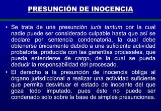 PRESUNCIÓN DE INOCENCIA
• Se trata de una presunción iuris tantum por la cual
nadie puede ser considerado culpable hasta que así se
declare por sentencia condenatoria, la cual debe
obtenerse únicamente debido a una suficiente actividad
probatoria, producida con las garantías procesales, que
pueda entenderse de cargo, de la cual se pueda
deducir la responsabilidad del procesado.
• El derecho a la presunción de inocencia obliga al
órgano jurisdiccional a realizar una actividad suficiente
que permita desvirtuar el estado de inocente del que
goza todo imputado, pues éste no puede ser
condenado solo sobre la base de simples presunciones.
18

 