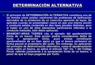 DETERMINACIÓN ALTERNATIVA
• El principio de DETERMINACIÓN ALTERNATIVA constituía una de
las formas cómo podían resolverse los problemas de tipificación
derivados de la existencia de un concurso aparente de leyes. Se
aplicaba cuando se presentaban casos en que una misma acción
o conducta estaba contenida en dos tipos penales distintos, pero
al haber en uno de ellos elementos particulares referidos a la
conducta realizada, éste debía aplicarse.
• BRAMONT-ARIAS TORRES cita el ejemplo del apoderamiento
ilícito de un tesoro. Esta acción podría considerarse delito de
hurto
y apropiación ilícita, pues ambas constituyen
apoderamiento de un bien ajeno ya que el tesoro pertenece en
forma parcial al propietario del suelo. Sin embargo, en aplicación
del principio de determinación alternativa, como el apoderamiento
recae sobre un tesoro, se aplica el artículo 192° inc. 1 del Código
Penal, referido justamente a la apropiación ilícita de un tesoro, a
pesar de que se haya juzgando por hurto.

181

 