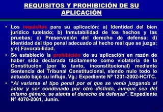 REQUISITOS Y PROHIBICIÓN DE SU
APLICACIÓN
• Los requisitos para su aplicación: a) Identidad del bien
jurídico tutelado; b) Inmutabilidad de los hechos y las
pruebas; c) Preservación del derecho de defensa; d)
Identidad del tipo penal adecuado al hecho real que se juzga;
y e) Favorabilidad.
• Se estableció la prohibición de su aplicación en razón de
haber sido declarada tácitamente como violatoria de la
Constitución (por lo tanto, inconstitucional) mediante
Sentencia del Tribunal Constitucional, siendo nulo todo lo
actuado bajo su influjo. Vg.: Expediente Nº 1231-2002-HC/TC.
• “Al variarse el tipo penal por el que se venía juzgando al
actor y ser condenado por otro distinto, aunque sea del
mismo género, se atenta el derecho de defensa”. Expediente
Nº 4070-2001, Junín.
182

 
