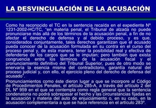 LA DESVINCULACIÓN DE LA ACUSACIÓN
Como ha reconocido el TC en la sentencia recaída en el expediente Nº
1231-2002-HC/TC, “en materia penal, el Tribunal de alzada no puede
pronunciarse más allá de los términos de la acusación penal, a fin de no
afectar el derecho de defensa y al debido proceso, y es que,
considerados conjuntamente, tales derechos garantizan que el acusado
pueda conocer de la acusación formulada en su contra en el curso del
proceso penal y, de esta manera, tener la posibilidad real y efectiva de
defenderse de los cargos que se le imputan; pero también que exista
congruencia entre los términos de la acusación fiscal y el
pronunciamiento definitivo del Tribunal Superior, pues de otro modo se
enervaría la esencia misma del contradictorio, garantía natural del
proceso judicial y, con ello, el ejercicio pleno del derecho de defensa del
acusado”.
Pronunciamientos como éste dieron lugar a que se incorpore al Código
de Procedimientos Penales, el artículo 285-A, a través del artículo 2 del
DL Nº 959 en el que se contempla como regla general que la sentencia
condenatoria no podrá sobrepasar el hecho y las circunstancias fijadas en
la acusación y materia del auto de enjuiciamiento o, en su caso, en la
acusación complementaria a que se hace referencia en el artículo 283º. 183

 