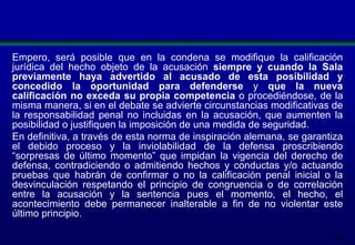 Empero, será posible que en la condena se modifique la calificación
jurídica del hecho objeto de la acusación siempre y cuando la Sala
previamente haya advertido al acusado de esta posibilidad y
concedido la oportunidad para defenderse y que la nueva
calificación no exceda su propia competencia o procediéndose, de la
misma manera, si en el debate se advierte circunstancias modificativas de
la responsabilidad penal no incluidas en la acusación, que aumenten la
posibilidad o justifiquen la imposición de una medida de seguridad.
En definitiva, a través de esta norma de inspiración alemana, se garantiza
el debido proceso y la inviolabilidad de la defensa proscribiendo
“sorpresas de último momento” que impidan la vigencia del derecho de
defensa, contradiciendo o admitiendo hechos y conductas y/o actuando
pruebas que habrán de confirmar o no la calificación penal inicial o la
desvinculación respetando el principio de congruencia o de correlación
entre la acusación y la sentencia pues el momento, el hecho, el
acontecimiento debe permanecer inalterable a fin de no violentar este
último principio.
184

 