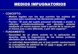 MEDIOS IMPUGNATORIOS
• CONCEPTO:
– Medios legales con los que cuentan los sujetos del
proceso para cuestionar las decisiones judiciales.
– Florián: “El acto del sujeto procesal orientado a anular o
reformar jurisdiccionalmente una decisión anterior
mediante un nuevo examen total o parcial de la causa por
el mismo juez u otro diferente, o por otro superior”.

• FUNDAMENTO:
– Necesidad de un pleno acierto en la aplicación del
derecho, dada la importancia de los bienes jurídicos
afectados por la decisión judicial.
– La actividad desarrollada por el juez (emitir resoluciones)
es susceptible de adolecer de un vicio o error, por causa
de la falibilidad humana.
186

 