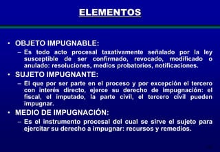 ELEMENTOS
• OBJETO IMPUGNABLE:
– Es todo acto procesal taxativamente señalado por la ley
susceptible de ser confirmado, revocado, modificado o
anulado: resoluciones, medios probatorios, notificaciones.

• SUJETO IMPUGNANTE:
– El que por ser parte en el proceso y por excepción el tercero
con interés directo, ejerce su derecho de impugnación: el
fiscal, el imputado, la parte civil, el tercero civil pueden
impugnar.

• MEDIO DE IMPUGNACIÓN:
– Es el instrumento procesal del cual se sirve el sujeto para
ejercitar su derecho a impugnar: recursos y remedios.
187

 
