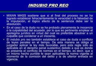 INDUBIO PRO REO
• MIXAN MASS sostiene que si al final del proceso no se ha
logrado establecer fehacientemente la veracidad o la falsedad de
la imputación, el lógico efecto de la sentencia debe ser la
absolución.
• En el caso de la duda no se ha probado plenamente la inocencia
o la culpabilidad del acusado, por lo que es pertinente emplear el
apotegma jurídico en virtud del cual es preferible absolver a un
culpable que condenar a un inocente.
• El indubio pro reo también establece el caso de duda o conflicto
de leyes penales en el tiempo. De esta manera se obliga al
juzgador aplicar la ley más favorable, pero esta regla sólo es
aplicable en el derecho penal sustantivo debido a que es donde
se presenta el conflicto de normas en el tiempo, es decir, que a
un mismo hecho punible le sean aplicables la norma vigente al
momento de la comisión del delito y la de ulterior entrada en
vigencia.
19

 