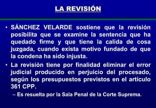 LA REVISIÓN
• SÁNCHEZ VELARDE sostiene que la revisión
posibilita que se examine la sentencia que ha
quedado firme y que tiene la calida de cosa
juzgada, cuando exista motivo fundado de que
la condena ha sido injusta.
• La revisión tiene por finalidad eliminar el error
judicial producido en perjuicio del procesado,
según los presupuestos previstos en el artículo
361 CPP.
– Es resuelta por la Sala Penal de la Corte Suprema.
196

 